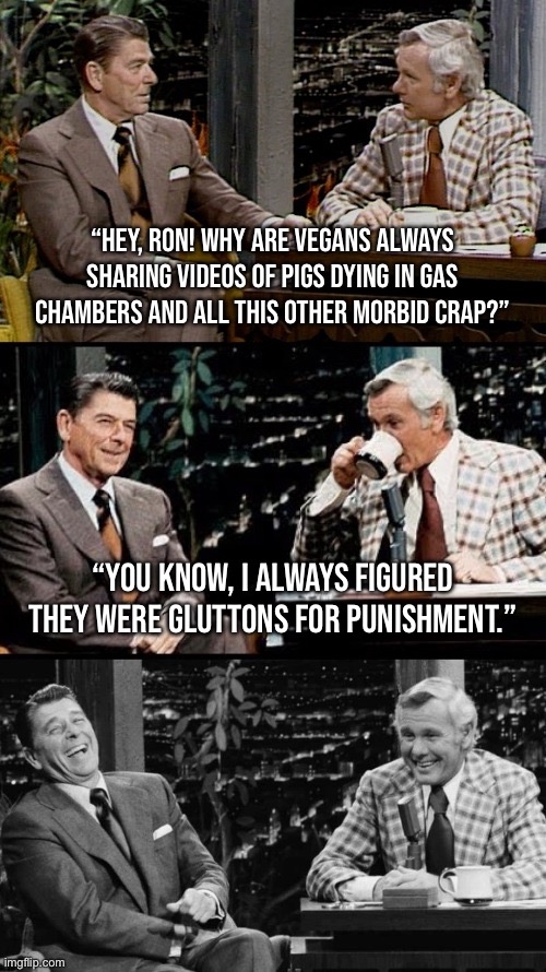 bad pun Reagan | “HEY, RON! WHY ARE VEGANS ALWAYS SHARING VIDEOS OF PIGS DYING IN GAS CHAMBERS AND ALL THIS OTHER MORBID CRAP?”; “YOU KNOW, I ALWAYS FIGURED THEY WERE GLUTTONS FOR PUNISHMENT.” | image tagged in bad pun reagan | made w/ Imgflip meme maker
