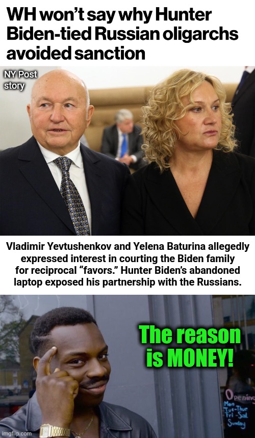 Russian billionaire oligarchs mysteriously exempt from sanctions | NY Post
story; Vladimir Yevtushenkov and Yelena Baturina allegedly
expressed interest in courting the Biden family
for reciprocal “favors.” Hunter Biden’s abandoned
laptop exposed his partnership with the Russians. The reason is MONEY! | image tagged in memes,roll safe think about it,joe biden,hunter biden,laptop,russians | made w/ Imgflip meme maker