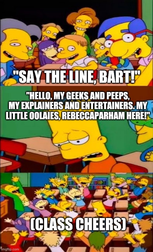 Bart says the Let Me Explain Studios Intro | "SAY THE LINE, BART!"; "HELLO, MY GEEKS AND PEEPS, MY EXPLAINERS AND ENTERTAINERS. MY LITTLE OOLAIES, REBECCAPARHAM HERE!"; (CLASS CHEERS) | image tagged in say the line bart simpsons,the simpsons,let me explain studios | made w/ Imgflip meme maker