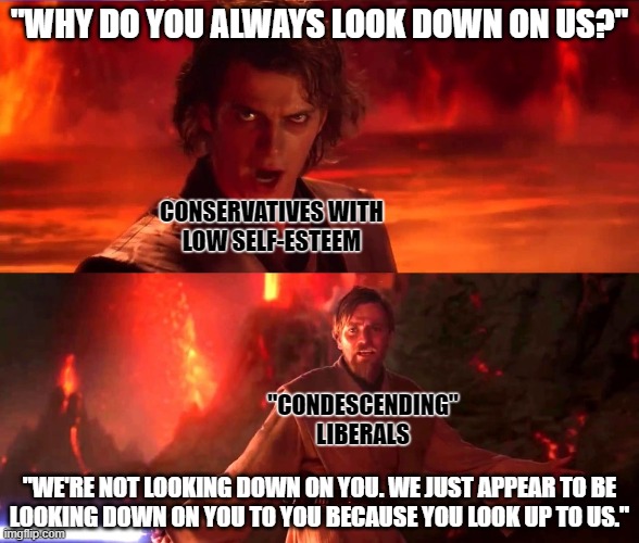 When they go low, we have the high ground. | "WHY DO YOU ALWAYS LOOK DOWN ON US?"; CONSERVATIVES WITH
LOW SELF-ESTEEM; "CONDESCENDING"
LIBERALS; "WE'RE NOT LOOKING DOWN ON YOU. WE JUST APPEAR TO BE
LOOKING DOWN ON YOU TO YOU BECAUSE YOU LOOK UP TO US." | image tagged in it's over anakin i have the high ground,liberals vs conservatives,michelle obama,condescending,self-worth,conservative logic | made w/ Imgflip meme maker