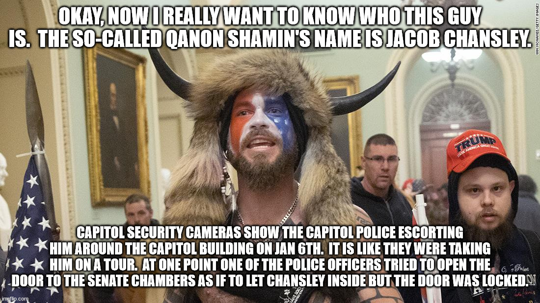 Is this guy an FBI operative?  Why did he get almost 4 years in prison for doing nothing but walk around with the cops? | OKAY, NOW I REALLY WANT TO KNOW WHO THIS GUY IS.  THE SO-CALLED QANON SHAMIN'S NAME IS JACOB CHANSLEY. CAPITOL SECURITY CAMERAS SHOW THE CAPITOL POLICE ESCORTING HIM AROUND THE CAPITOL BUILDING ON JAN 6TH.  IT IS LIKE THEY WERE TAKING HIM ON A TOUR.  AT ONE POINT ONE OF THE POLICE OFFICERS TRIED TO OPEN THE DOOR TO THE SENATE CHAMBERS AS IF TO LET CHANSLEY INSIDE BUT THE DOOR WAS LOCKED. | image tagged in who is this guy,he never rioted,he got special treatment by the cops | made w/ Imgflip meme maker