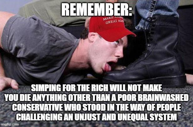Conservatives <3 the status quo | REMEMBER:; SIMPING FOR THE RICH WILL NOT MAKE YOU DIE ANYTHING OTHER THAN A POOR BRAINWASHED CONSERVATIVE WHO STOOD IN THE WAY OF PEOPLE
CHALLENGING AN UNJUST AND UNEQUAL SYSTEM | image tagged in bootlicker,rich,capitalism,socialism,conservative logic,communism | made w/ Imgflip meme maker