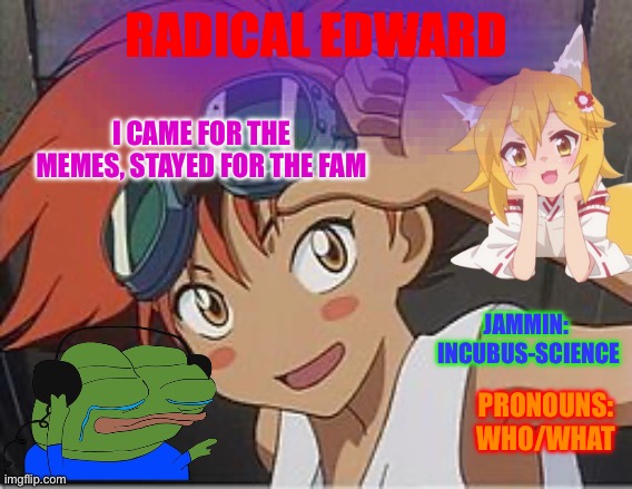 Radicaledward announcement | RADICAL EDWARD; I CAME FOR THE MEMES, STAYED FOR THE FAM; JAMMIN: 
INCUBUS-SCIENCE; PRONOUNS: WHO/WHAT | image tagged in what,who tf are you,sup,mods,haha,funny | made w/ Imgflip meme maker