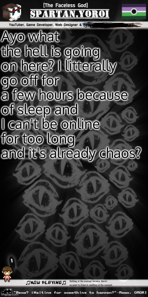 What in the name of the Emotional Support Demon plushie is going on? | Ayo what the hell is going on here? I litterally go off for a few hours because of sleep and I can't be online for too long and it's already chaos? Nothing at the moment because there's no point to listen to anything at the moment. | image tagged in spartan yoroi's voidpunk announcement template | made w/ Imgflip meme maker