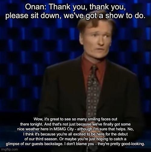 Onan: Thank you, thank you, please sit down, we've got a show to do. Wow, it's great to see so many smiling faces out there tonight. And that's not just because we've finally got some nice weather here in MSMG City - although I'm sure that helps. No, I think it's because you're all excited to be here for the debut of our third season. Or maybe you're just hoping to catch a glimpse of our guests backstage. I don't blame you - they're pretty good-looking. | made w/ Imgflip meme maker
