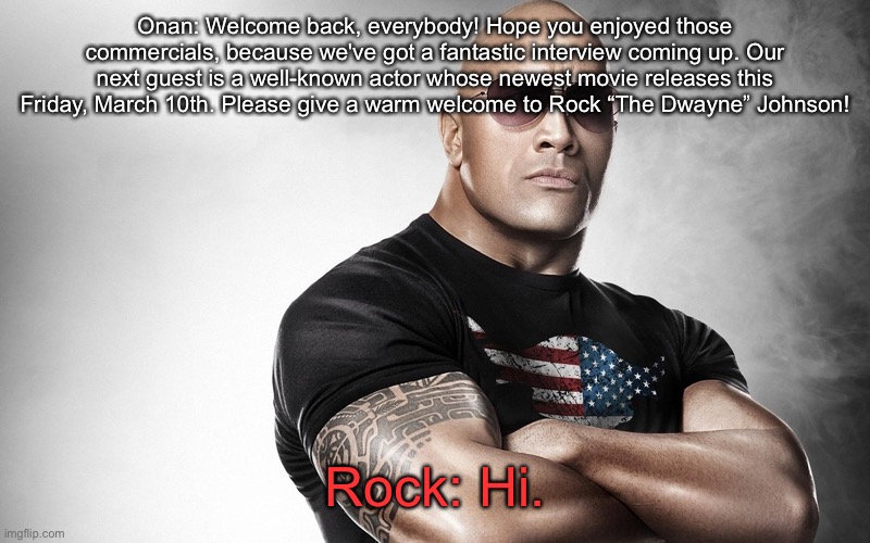 dwayne johnson | Onan: Welcome back, everybody! Hope you enjoyed those commercials, because we've got a fantastic interview coming up. Our next guest is a well-known actor whose newest movie releases this Friday, March 10th. Please give a warm welcome to Rock “The Dwayne” Johnson! Rock: Hi. | image tagged in dwayne johnson | made w/ Imgflip meme maker