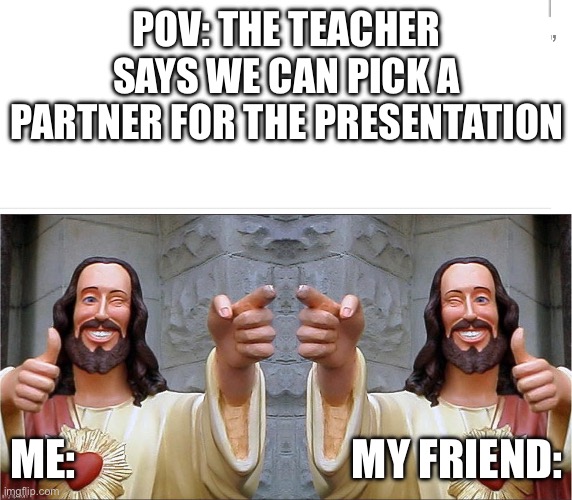 Lol | POV: THE TEACHER SAYS WE CAN PICK A PARTNER FOR THE PRESENTATION; ME:                                MY FRIEND: | image tagged in true,relatable | made w/ Imgflip meme maker