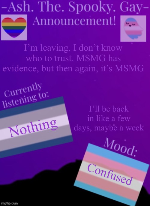 MySpookyTemp | I’m leaving. I don’t know who to trust. MSMG has evidence, but then again, it’s MSMG; I’ll be back in like a few days, maybe a week; Nothing; Confused | image tagged in myspookytemp | made w/ Imgflip meme maker