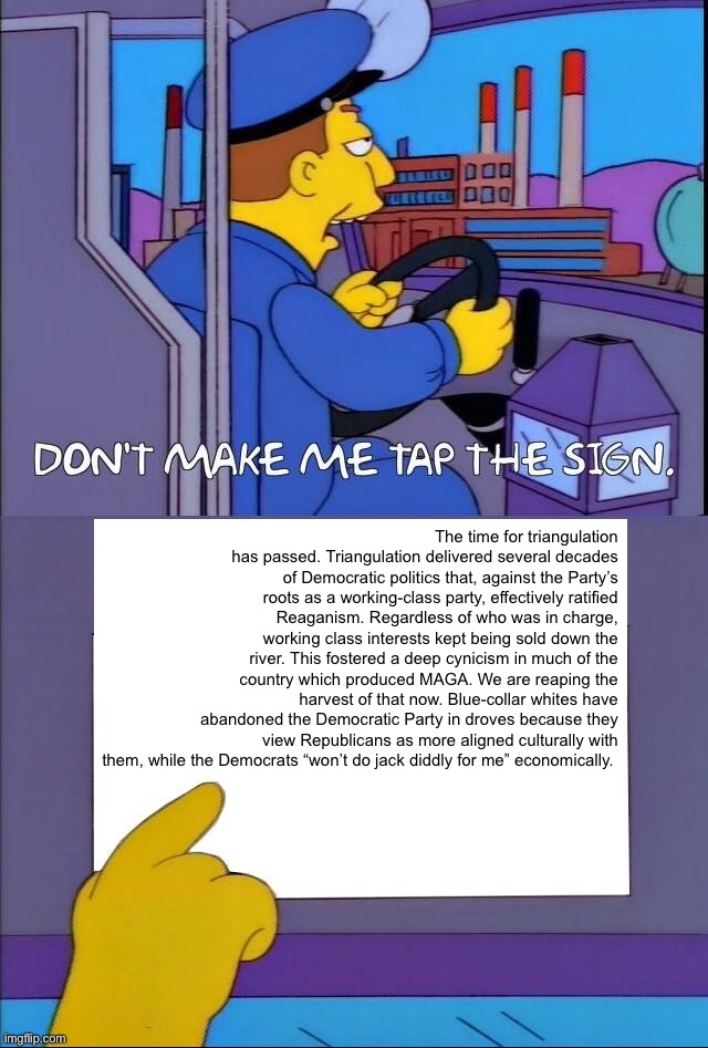 The Democratic Party: Last 40 years in a nutshell | The time for triangulation has passed. Triangulation delivered several decades of Democratic politics that, against the Party’s roots as a working-class party, effectively ratified Reaganism. Regardless of who was in charge, working class interests kept being sold down the river. This fostered a deep cynicism in much of the country which produced MAGA. We are reaping the harvest of that now. Blue-collar whites have abandoned the Democratic Party in droves because they view Republicans as more aligned culturally with them, while the Democrats “won’t do jack diddly for me” economically. | image tagged in don't make me tap the sign,politics,democrats,democratic party,republican party,maga | made w/ Imgflip meme maker