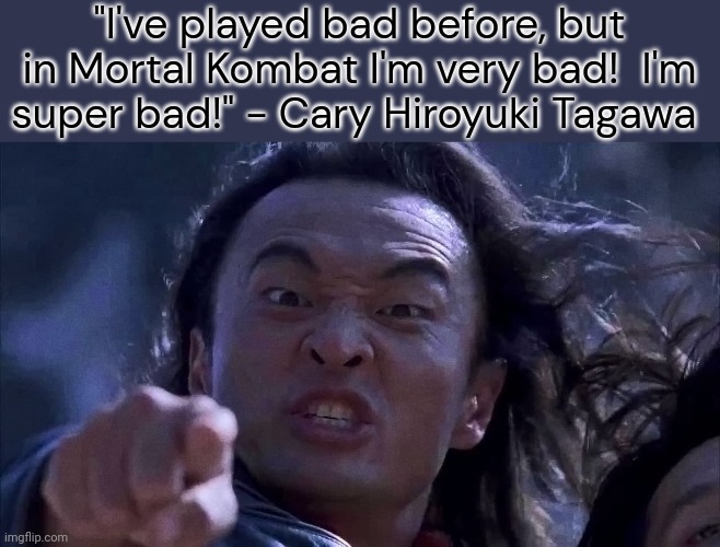 He wanted to be in the sequel. | "I've played bad before, but in Mortal Kombat I'm very bad!  I'm
super bad!" - Cary Hiroyuki Tagawa | image tagged in shang tsung,action movies,actor | made w/ Imgflip meme maker