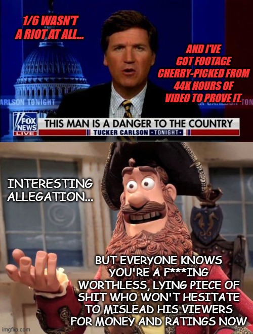 Unfortunately, there's a segment of the population incapable of seeing that a-hole for what he is. | 1/6 WASN'T A RIOT AT ALL... AND I'VE GOT FOOTAGE CHERRY-PICKED FROM 44K HOURS OF VIDEO TO PROVE IT. INTERESTING ALLEGATION... BUT EVERYONE KNOWS YOU'RE A F***ING WORTHLESS, LYING PIECE OF SHIT WHO WON'T HESITATE TO MISLEAD HIS VIEWERS FOR MONEY AND RATINGS NOW | image tagged in this man is a danger to the country,well yes but actually no,tucker carlson | made w/ Imgflip meme maker