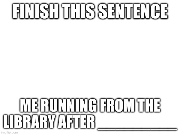 FINISH THIS SENTENCE; ME RUNNING FROM THE LIBRARY AFTER _________ | made w/ Imgflip meme maker