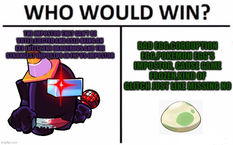 Eggcrack |  BAD EGG:CORRUPTION EGG,POKEMON EGG'S IMPOSTOR, CAUSE GAME FROZEN,KIND OF GLITCH JUST LIKE MISSING NO; THE IMPOSTOR THAT CAN'T BE VOTED,EJECTED AND ASLO BEING AN EXE ENTITY,THE DANGEROUS AND THE STRONGEST IMPOSTOR IN FNF VS IMPOSTOR | image tagged in memes,who would win,impostor,sus,among us,egg | made w/ Imgflip meme maker
