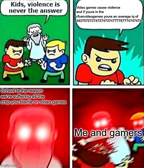 R/banvideogames= average iq of -400 | Video games cause violence and if youre in the r/banvideogames youre an average iq of 4837575727472747374777787774747474; School is the reason we’re suffering all the crap you blame on video games; Me and gamers | image tagged in kids violence is never the answer | made w/ Imgflip meme maker