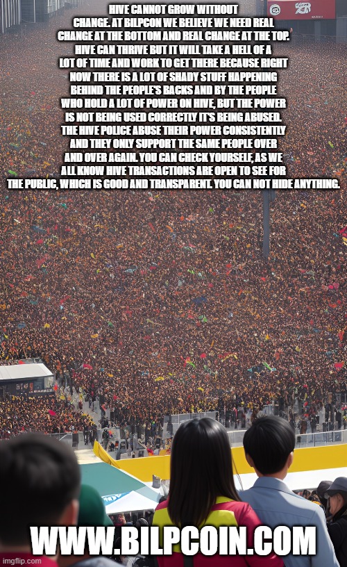 HIVE CANNOT GROW WITHOUT CHANGE. AT BILPCON WE BELIEVE WE NEED REAL CHANGE AT THE BOTTOM AND REAL CHANGE AT THE TOP. HIVE CAN THRIVE BUT IT WILL TAKE A HELL OF A LOT OF TIME AND WORK TO GET THERE BECAUSE RIGHT NOW THERE IS A LOT OF SHADY STUFF HAPPENING BEHIND THE PEOPLE'S BACKS AND BY THE PEOPLE WHO HOLD A LOT OF POWER ON HIVE, BUT THE POWER IS NOT BEING USED CORRECTLY IT'S BEING ABUSED. THE HIVE POLICE ABUSE THEIR POWER CONSISTENTLY AND THEY ONLY SUPPORT THE SAME PEOPLE OVER AND OVER AGAIN. YOU CAN CHECK YOURSELF, AS WE ALL KNOW HIVE TRANSACTIONS ARE OPEN TO SEE FOR THE PUBLIC, WHICH IS GOOD AND TRANSPARENT. YOU CAN NOT HIDE ANYTHING. WWW.BILPCOIN.COM | made w/ Imgflip meme maker