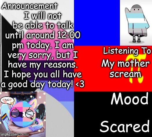 Little_Puppy_Boi's Announcement Template | I will not be able to talk until around 12:00 pm today. I am very sorry, but I have my reasons. I hope you all have a good day today! <3; My mother scream; Scared | image tagged in little_puppy_boi's announcement template | made w/ Imgflip meme maker