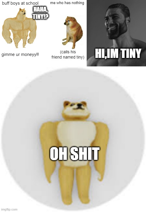 buff boys at school; me who has nothing; HAHA, TINY!? HI,IM TINY; gimme ur moneyy!! (calls his friend named tiny); OH SHIT | image tagged in memes,buff doge vs cheems | made w/ Imgflip meme maker