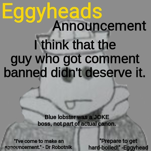 I was similar when I first joined bossfights, I thought Eggy was stronger than Collector, but I learned my lesson. | I think that the guy who got comment banned didn't deserve it. Blue lobster was a JOKE boss, not part of actual canon. | image tagged in eggyheads announcement 2 0 | made w/ Imgflip meme maker