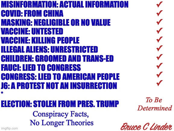 Conspiracy Facts, No Longer Theories | MISINFORMATION: ACTUAL INFORMATION
COVID: FROM CHINA
MASKING: NEGLIGIBLE OR NO VALUE
VACCINE: UNTESTED
VACCINE: KILLING PEOPLE
ILLEGAL ALIENS: UNRESTRICTED
CHILDREN: GROOMED AND TRANS-ED
FAUCI: LIED TO CONGRESS
CONGRESS: LIED TO AMERICAN PEOPLE
J6: A PROTEST NOT AN INSURRECTION
*
ELECTION: STOLEN FROM PRES. TRUMP; ✓
✓
✓
✓
✓
✓
✓
✓
✓
✓; To Be 
Determined; Conspiracy Facts, 
No Longer Theories; Bruce C Linder | image tagged in conspiracy theory,vax,mask,j6,fauci,trans | made w/ Imgflip meme maker