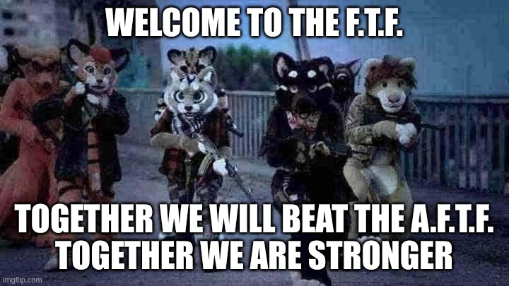 Welcome To The F.T.F. | WELCOME TO THE F.T.F. TOGETHER WE WILL BEAT THE A.F.T.F.
TOGETHER WE ARE STRONGER | image tagged in furry army | made w/ Imgflip meme maker