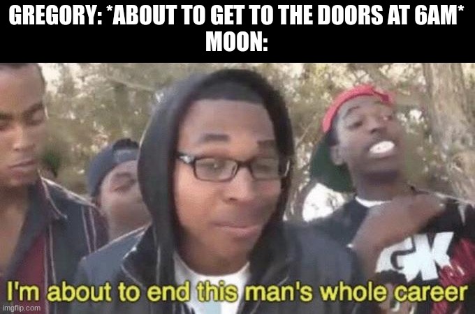 Lol | GREGORY: *ABOUT TO GET TO THE DOORS AT 6AM*
MOON: | image tagged in i m about to end this man s whole career | made w/ Imgflip meme maker