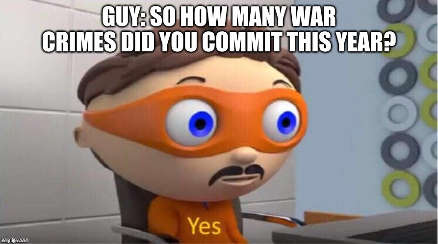 i have no idea what i was thinking | GUY: SO HOW MANY WAR CRIMES DID YOU COMMIT THIS YEAR? | image tagged in protegent yes,yes | made w/ Imgflip meme maker