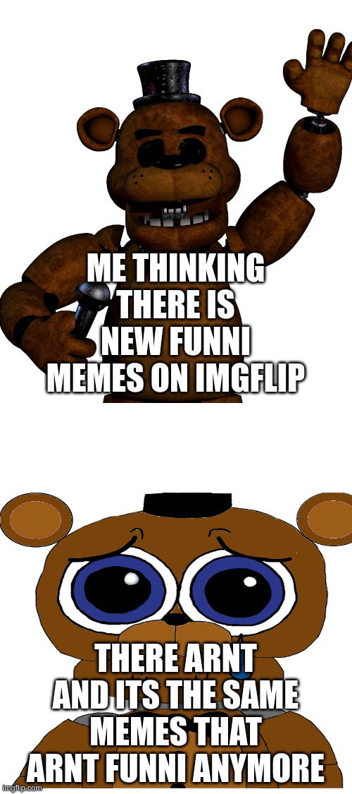 feddy saddy | ME THINKING THERE IS NEW FUNNI MEMES ON IMGFLIP; THERE ARNT AND ITS THE SAME MEMES THAT ARNT FUNNI ANYMORE | image tagged in fnaf | made w/ Imgflip meme maker