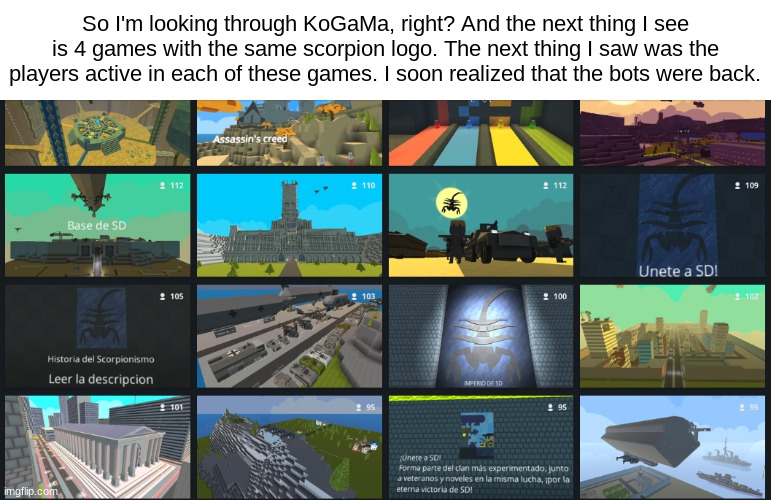 So I'm looking through KoGaMa, right? And the next thing I see is 4 games with the same scorpion logo. The next thing I saw was the players active in each of these games. I soon realized that the bots were back. | made w/ Imgflip meme maker