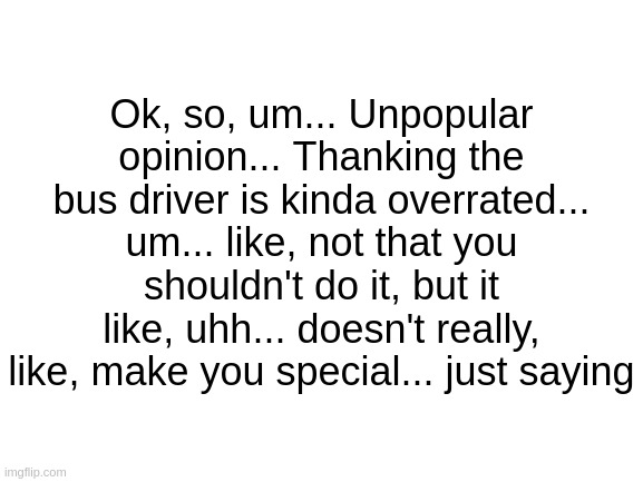 go on, hate me | Ok, so, um... Unpopular opinion... Thanking the bus driver is kinda overrated... um... like, not that you shouldn't do it, but it like, uhh... doesn't really, like, make you special... just saying | image tagged in memes,sad but true,oh wow are you actually reading these tags,why are you reading the tags,stop reading the tags | made w/ Imgflip meme maker