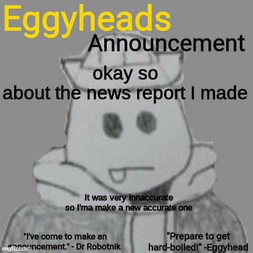 yes | okay so
about the news report I made; It was very innaccurate so I'ma make a new accurate one | image tagged in eggyheads announcement 2 0 | made w/ Imgflip meme maker