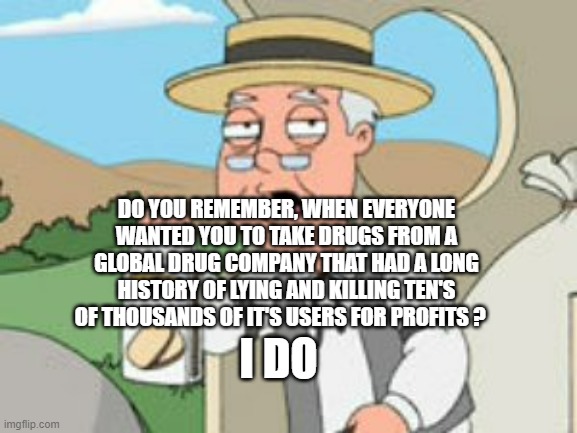 Pepperridge Farm Remembers | DO YOU REMEMBER, WHEN EVERYONE WANTED YOU TO TAKE DRUGS FROM A GLOBAL DRUG COMPANY THAT HAD A LONG HISTORY OF LYING AND KILLING TEN'S OF THOUSANDS OF IT'S USERS FOR PROFITS ? I DO | image tagged in pepperridge farm remembers | made w/ Imgflip meme maker