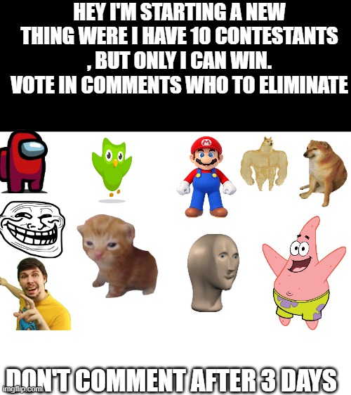 Day 1 | HEY I'M STARTING A NEW THING WERE I HAVE 10 CONTESTANTS , BUT ONLY I CAN WIN. VOTE IN COMMENTS WHO TO ELIMINATE; DON'T COMMENT AFTER 3 DAYS | image tagged in blank white template | made w/ Imgflip meme maker