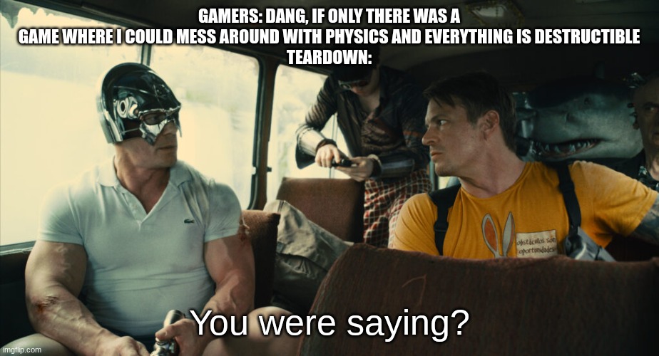 teardown is amazing | GAMERS: DANG, IF ONLY THERE WAS A GAME WHERE I COULD MESS AROUND WITH PHYSICS AND EVERYTHING IS DESTRUCTIBLE
TEARDOWN:; You were saying? | image tagged in peace maker you were saying | made w/ Imgflip meme maker