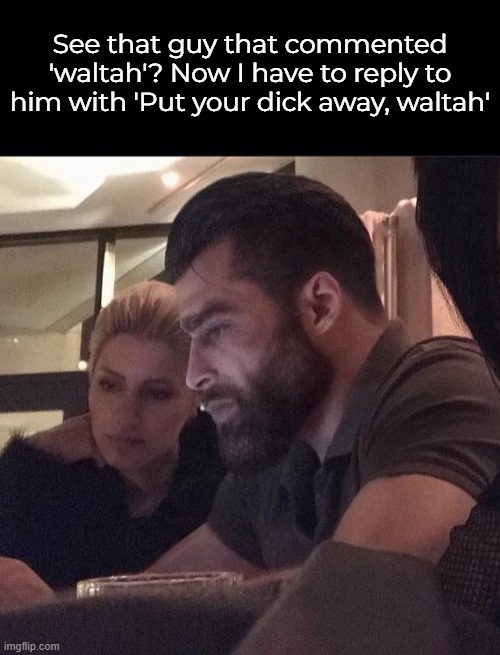 See that guy that commented 'waltah'? Now I have to reply to him with 'Put your dick away, waltah' | image tagged in black background | made w/ Imgflip meme maker