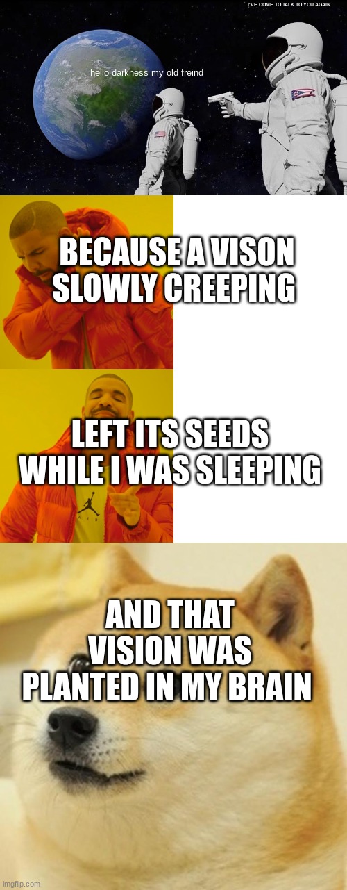 Finish hello darkness my old freind | I'VE COME TO TALK TO YOU AGAIN; hello darkness my old freind; BECAUSE A VISON SLOWLY CREEPING; LEFT ITS SEEDS WHILE I WAS SLEEPING; AND THAT VISION WAS PLANTED IN MY BRAIN | image tagged in memes,always has been,drake hotline bling,doge | made w/ Imgflip meme maker