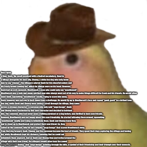 Story is in comments | Once upon a time, Gonb, the small parakeet with a limited vocabulary, lived in a village alongside his best ally, Chomp, a shiba inu dog who only knew how to say "chomp". The villagers adored Gonb for his cheerful nature and his trusty brown cowboy hat, which he always wore on his head. However, Gonb had an arch-nemesis, Mouthwash, a man who could only say "mouthwash".

Mouthwash was a rude and mean-spirited man who always went out of his way to make things difficult for Gonb and his friends. He would often taunt Gonb, squawking "mouthwash" loudly, trying to scare him away. Gonb, however, was not one to back down from a challenge. He would fly up to Mouthwash's face and repeat "gonb, gonb" in a defiant tone.

One day, while Gonb and Chomp were taking a stroll through the village, they came across a strange character - a caveman who only said "ooga booga". Gonb and Chomp were fascinated by this new character and decided to befriend him. The caveman, who had never seen a talking parakeet or a dog before, was thrilled to have new friends.

However, Mouthwash was not happy about this new friendship. He started following them around, squawking "mouthwash" loudly and trying to intimidate them. Gonb and Chomp knew they had to stand up to Mouthwash and protect their new friend. So, they called on the caveman, who let out a mighty "ooga booga" that scared Mouthwash away.

From that day forward, Gonb, Chomp, and the caveman became the best of friends. They spent their days exploring the village and having fun, while Mouthwash kept his distance, knowing that he could not intimidate them anymore. And as Gonb and Chomp flew and trotted around the village with their new friend, the villagers would often hear the sound of "gonb, gonb," "chomp," and "ooga booga" echoing through the hills, a symbol of their friendship and their triumph over their nemesis. | image tagged in gonb sticker | made w/ Imgflip meme maker