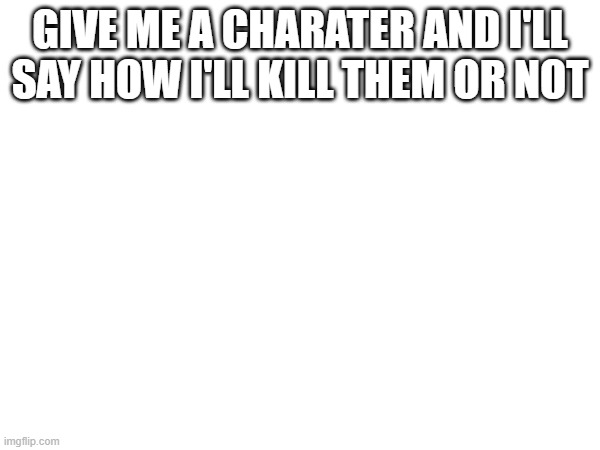 GIVE ME A CHARATER AND I'LL SAY HOW I'LL KILL THEM OR NOT | made w/ Imgflip meme maker