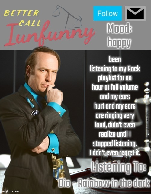 iUnFunny's Better Call Saul template thx iUnFunny | happy; been listening to my Rock playlist for an hour at full volume and my ears hurt and my ears are ringing very loud, didn't even realize until I stopped listening. I don't even regret it. Dio - Rainbow in the dark | image tagged in iunfunny's better call saul template thx iunfunny | made w/ Imgflip meme maker