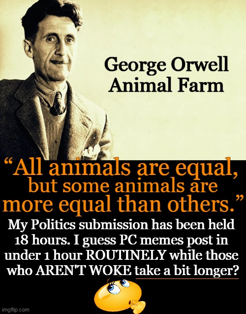 SPECIAL Treatment for Conservatives? | George Orwell
Animal Farm; “All animals are equal, but some animals are; more equal than others.”; My Politics submission has been held 
18 hours. I guess PC memes post in 
under 1 hour ROUTINELY while those 
who AREN'T WOKE take a bit longer? ______________ | image tagged in politics,liberals vs conservatives,conservatives,freedom of speech,contol and censorship,rules for thee but not for me | made w/ Imgflip meme maker