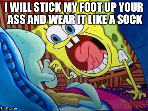 Spongebob | I WILL STICK MY FOOT UP YOUR ASS AND WEAR IT LIKE A SOCK | image tagged in spongebob | made w/ Imgflip meme maker
