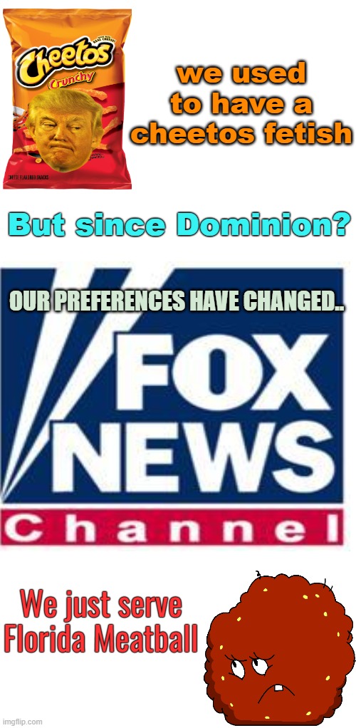 Murdoch Menu | we used to have a cheetos fetish; But since Dominion? OUR PREFERENCES HAVE CHANGED.. We just serve
Florida Meatball | image tagged in fox news,donald trump,florida man,politics,meatwad | made w/ Imgflip meme maker