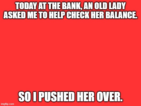 Hilarious | TODAY AT THE BANK, AN OLD LADY ASKED ME TO HELP CHECK HER BALANCE. SO I PUSHED HER OVER. | image tagged in hilarious,funny animals,funny memes,jokes,funny jokes,funny | made w/ Imgflip meme maker