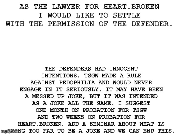 Settlement offer | AS THE LAWYER FOR HEART.BROKEN I WOULD LIKE TO SETTLE WITH THE PERMISSION OF THE DEFENDER. THE DEFENDERS HAD INNOCENT INTENTIONS. TSGW MADE A RULE AGAINST PEDOPHILIA AND WOULD NEVER ENGAGE IN IT SERIOUSLY. IT MAY HAVE BEEN A MESSED UP JOKE, BUT IT WAS INTENDED AS A JOKE ALL THE SAME. I SUGGEST ONE MONTH ON PROBATION FOR TSGW AND TWO WEEKS ON PROBATION FOR HEART.BROKEN. ADD A SEMINAR ABOUT WHAT IS GOING TOO FAR TO BE A JOKE AND WE CAN END THIS. | image tagged in why are you reading the tags | made w/ Imgflip meme maker