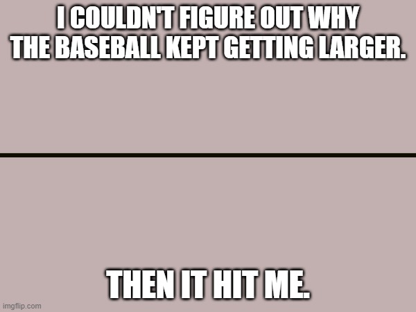 Baseball | I COULDN'T FIGURE OUT WHY THE BASEBALL KEPT GETTING LARGER. THEN IT HIT ME. | image tagged in baseball,jokes,funny,funny jokes,hilarious,funny memes | made w/ Imgflip meme maker