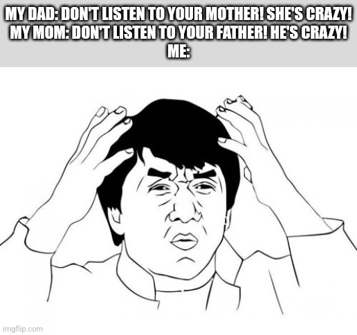 For real, though. | MY DAD: DON'T LISTEN TO YOUR MOTHER! SHE'S CRAZY!
MY MOM: DON'T LISTEN TO YOUR FATHER! HE'S CRAZY!
ME: | image tagged in memes,jackie chan wtf,parents,what is wrong with you | made w/ Imgflip meme maker