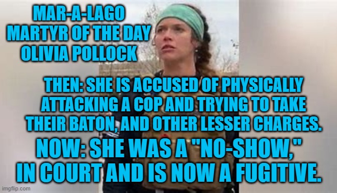 Her Brother and another co-defendant are also fugitives. | MAR-A-LAGO MARTYR OF THE DAY
OLIVIA POLLOCK; THEN: SHE IS ACCUSED OF PHYSICALLY ATTACKING A COP AND TRYING TO TAKE THEIR BATON, AND OTHER LESSER CHARGES. NOW: SHE WAS A "NO-SHOW," IN COURT AND IS NOW A FUGITIVE. | image tagged in politics | made w/ Imgflip meme maker