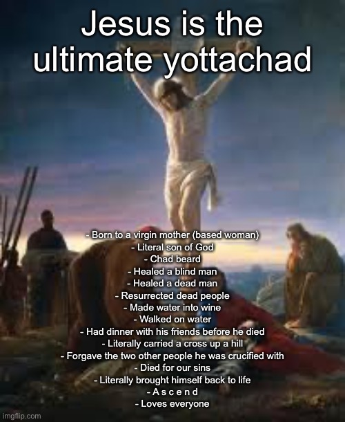 Crucifixion (Jesus) | Jesus is the ultimate yottachad; - Born to a virgin mother (based woman)
- Literal son of God
- Chad beard
- Healed a blind man
- Healed a dead man
- Resurrected dead people
- Made water into wine
- Walked on water
- Had dinner with his friends before he died
- Literally carried a cross up a hill
- Forgave the two other people he was crucified with
- Died for our sins
- Literally brought himself back to life
- A s c e n d
- Loves everyone | image tagged in crucifixion jesus | made w/ Imgflip meme maker