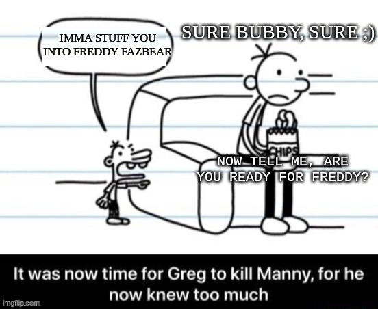 It was now time for Greg to kill manny, for he now knew too much | IMMA STUFF YOU INTO FREDDY FAZBEAR SURE BUBBY, SURE ;) NOW TELL ME, ARE YOU READY FOR FREDDY? | image tagged in it was now time for greg to kill manny for he now knew too much | made w/ Imgflip meme maker