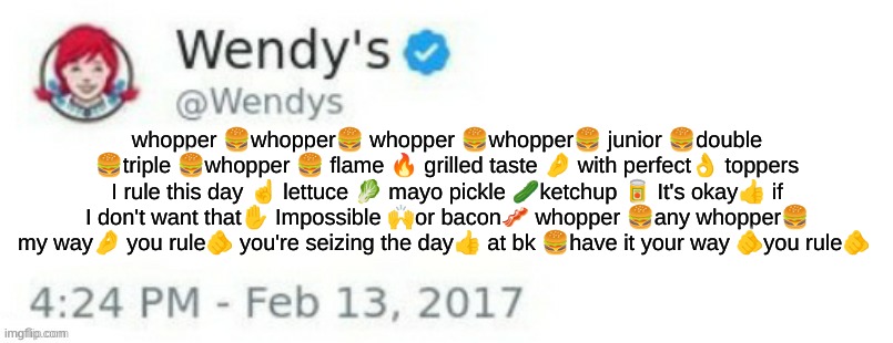 Wendy's Twitter | whopper 🍔whopper🍔 whopper 🍔whopper🍔 junior 🍔double 🍔triple 🍔whopper 🍔 flame 🔥 grilled taste 🤌 with perfect👌 toppers I rule this day ☝️ lettuce 🥬 mayo pickle 🥒ketchup 🥫 It's okay👍 if I don't want that✋️ Impossible 🙌or bacon🥓 whopper 🍔any whopper🍔 my way🤌 you rule🫵 you're seizing the day👍 at bk 🍔have it your way 🫵you rule🫵 | image tagged in wendy's twitter | made w/ Imgflip meme maker