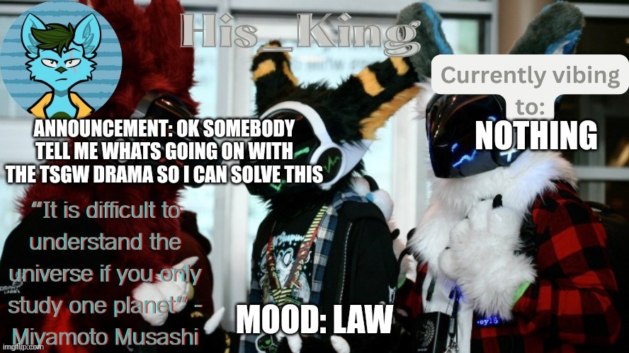 i study law and lawyering so i can solve this | ANNOUNCEMENT: OK SOMEBODY TELL ME WHATS GOING ON WITH THE TSGW DRAMA SO I CAN SOLVE THIS; NOTHING; MOOD: LAW | image tagged in his_kings template credit to we_came_as_protogens | made w/ Imgflip meme maker